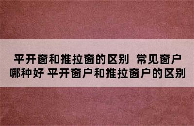 平开窗和推拉窗的区别  常见窗户哪种好 平开窗户和推拉窗户的区别